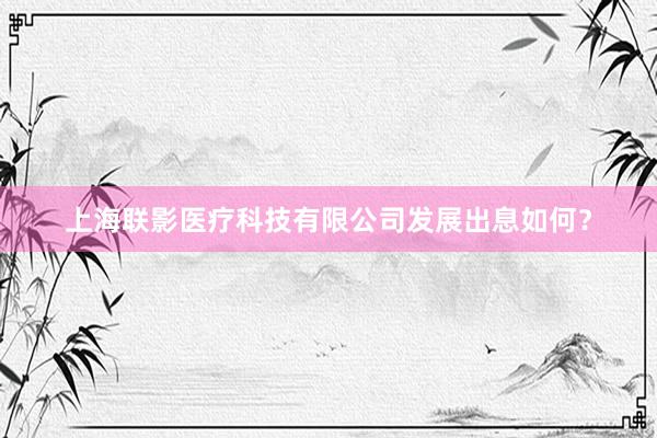 上海联影医疗科技有限公司发展出息如何？